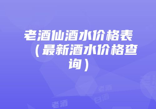 老酒仙酒水价格表（最新酒水价格查询）