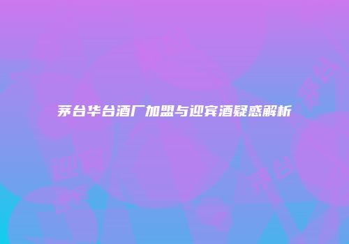 茅台华台酒厂加盟与迎宾酒疑惑解析