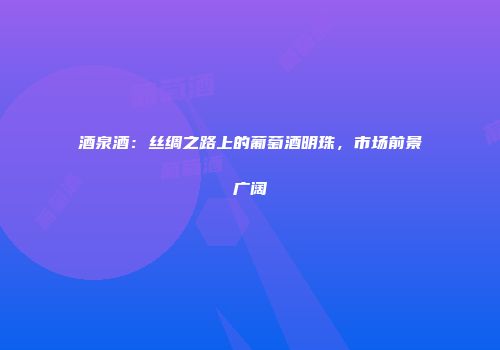 酒泉酒：丝绸之路上的葡萄酒明珠，市场前景广阔