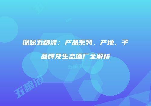 探秘五粮液：产品系列、产地、子品牌及生态酒厂全解析