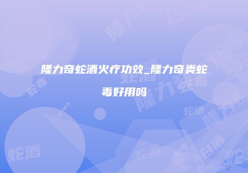 隆力奇蛇酒火疗功效_隆力奇类蛇毒好用吗