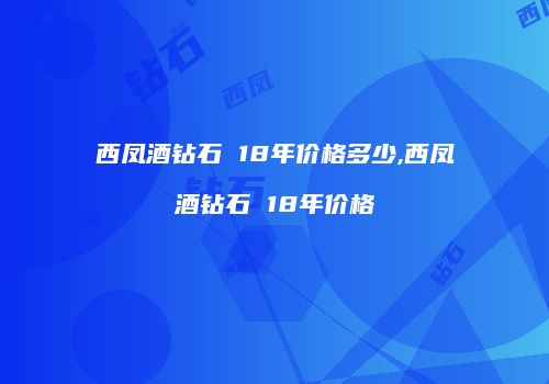 西凤酒钻石 18年价格多少,西凤酒钻石 18年价格