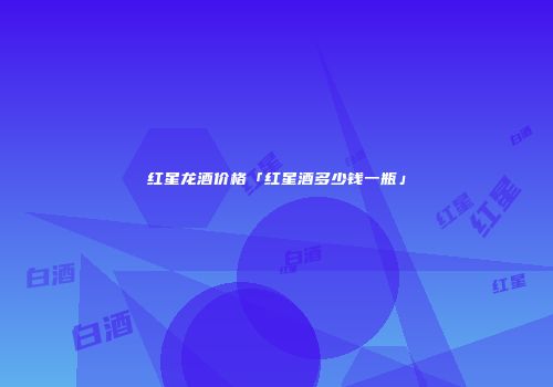 红星龙酒价格「红星酒多少钱一瓶」