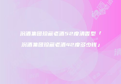 汾酒集团珍藏老酒52度清香型「汾酒集团珍藏老酒42度多少钱」