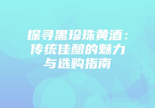 探寻黑珍珠黄酒：传统佳酿的魅力与选购指南