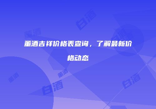 董酒吉祥价格表查询，了解最新价格动态