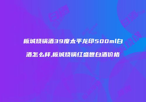 板城烧锅酒39度太平龙印500ml白酒怎么样,板城烧锅红盛世白酒价格