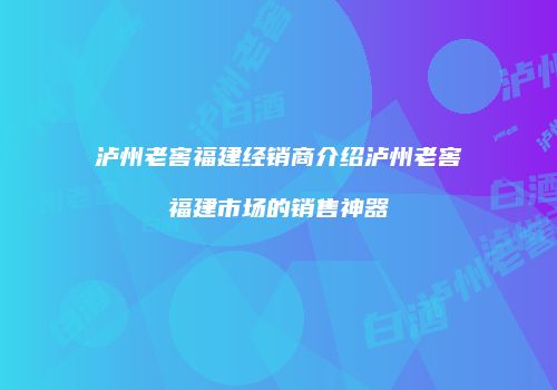 泸州老窖福建经销商介绍泸州老窖福建市场的销售神器