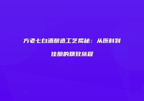 方老七白酒酿造工艺揭秘：从原料到佳酿的精致旅程
