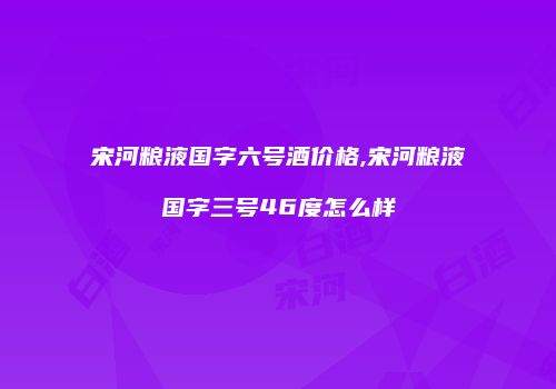 宋河粮液国字六号酒价格,宋河粮液国字三号46度怎么样