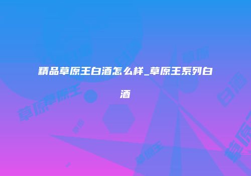 精品草原王白酒怎么样_草原王系列白酒