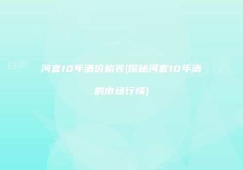 河套10年酒价格表(探秘河套10年酒的市场行情)