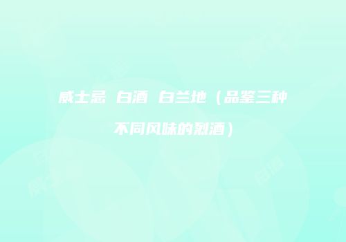 威士忌 白酒 白兰地（品鉴三种不同风味的烈酒）