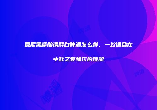 慕尼黑精酿清醇白啤酒怎么样，一款适合在中秋之夜畅饮的佳酿