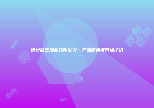 贵州酱王酒业有限公司：产品解析与市场评价