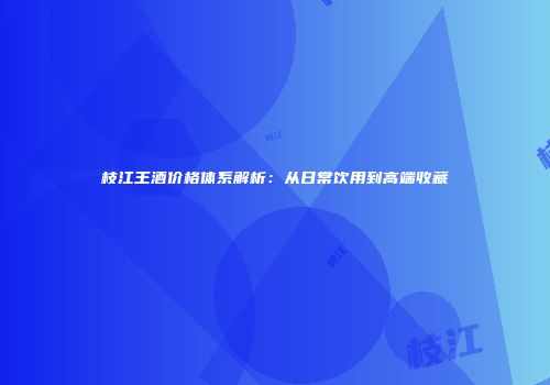 枝江王酒价格体系解析：从日常饮用到高端收藏