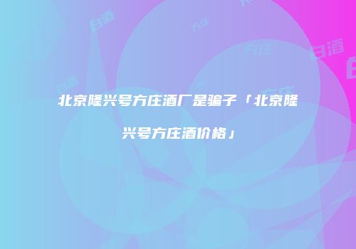 北京隆兴号方庄酒厂是骗子「北京隆兴号方庄酒价格」