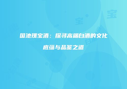 国池瑰宝酒：探寻高端白酒的文化底蕴与品鉴之道