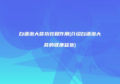 白酒泡大蒜功效和作用(介绍白酒泡大蒜的健康益处)