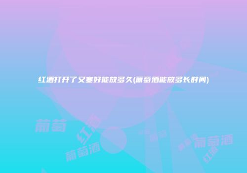 红酒打开了又塞好能放多久(葡萄酒能放多长时间)
