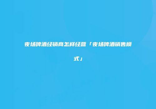 夜场啤酒经销商怎样经营「夜场啤酒销售模式」