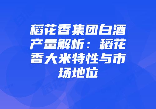 稻花香集团白酒产量解析：稻花香大米特性与市场地位