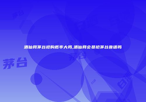 酒仙网茅台抢购概率大吗,酒仙网会员抢茅台靠谱吗