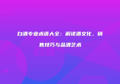 白酒专业术语大全：解读酒文化、销售技巧与品酒艺术