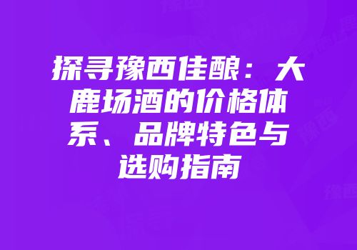 探寻豫西佳酿：大鹿场酒的价格体系、品牌特色与选购指南