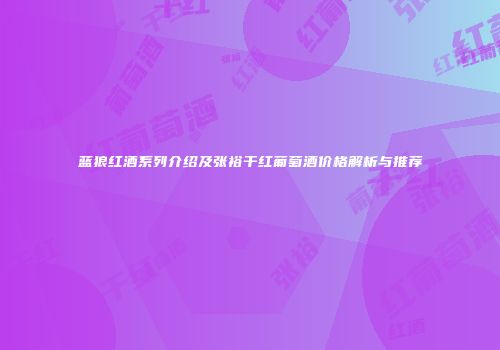 蓝狼红酒系列介绍及张裕干红葡萄酒价格解析与推荐