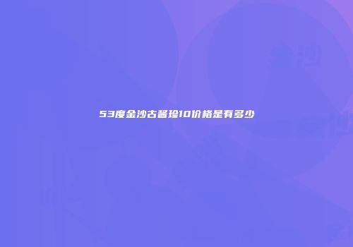 53度金沙古酱珍10价格是有多少