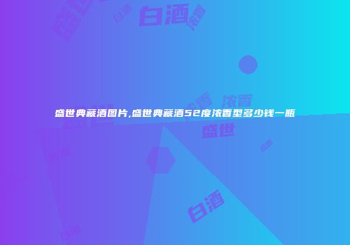 盛世典藏酒图片,盛世典藏酒52度浓香型多少钱一瓶
