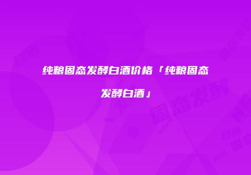 纯粮固态发酵白酒价格「纯粮固态发酵白酒」