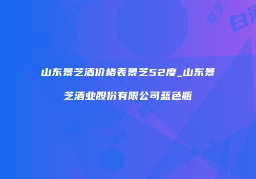 山东景芝酒价格表景芝52度_山东景芝酒业股份有限公司蓝色瓶