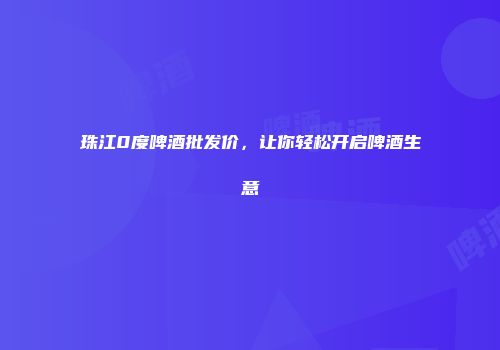 珠江0度啤酒批发价，让你轻松开启啤酒生意