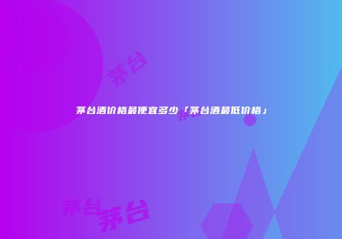 茅台酒价格最便宜多少「茅台酒最低价格」