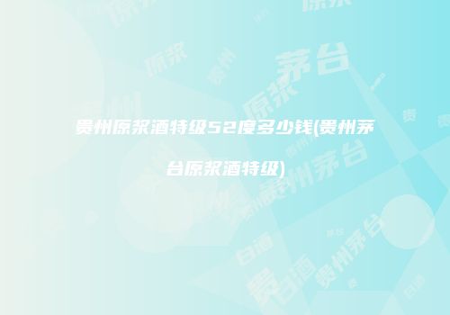 贵州原浆酒特级52度多少钱(贵州茅台原浆酒特级)