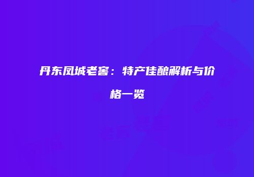 丹东凤城老窖：特产佳酿解析与价格一览