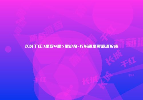 长城干红3星四4星5星价格-长城四星葡萄酒价格