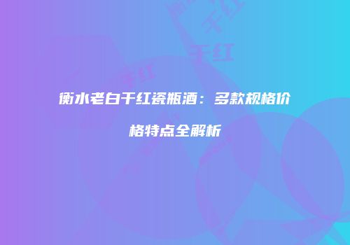 衡水老白干红瓷瓶酒：多款规格价格特点全解析