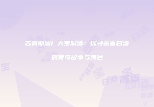 古蔺郎酒厂天宝洞酒：探寻酱香白酒的传奇故事与特色
