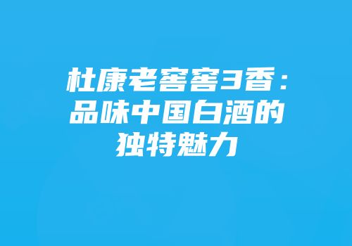 杜康老窖窖3香：品味中国白酒的独特魅力