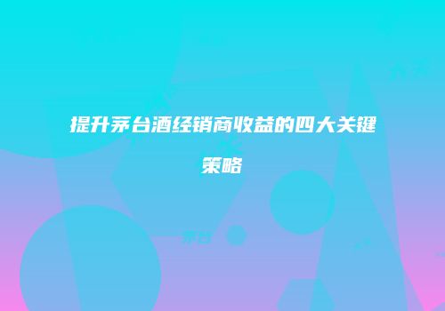 提升茅台酒经销商收益的四大关键策略