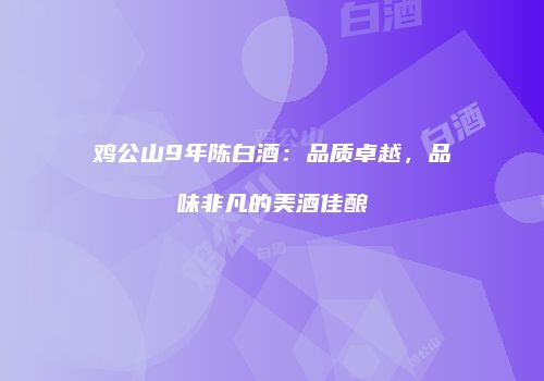 鸡公山9年陈白酒：品质卓越，品味非凡的美酒佳酿