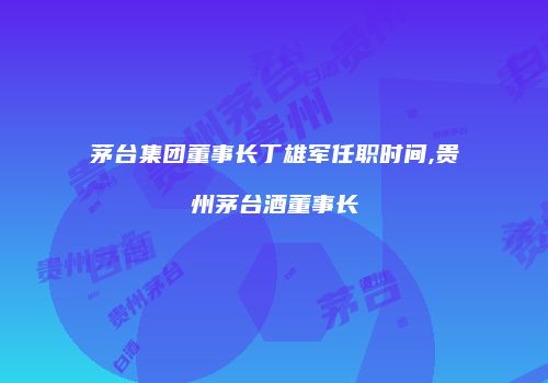 茅台集团董事长丁雄军任职时间,贵州茅台酒董事长
