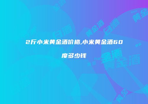2斤小米黄金酒价格,小米黄金酒60度多少钱