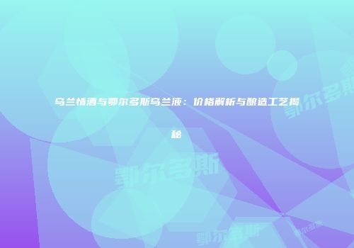 乌兰情酒与鄂尔多斯乌兰液：价格解析与酿造工艺揭秘