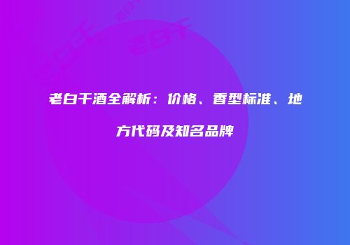 老白干酒全解析：价格、香型标准、地方代码及知名品牌