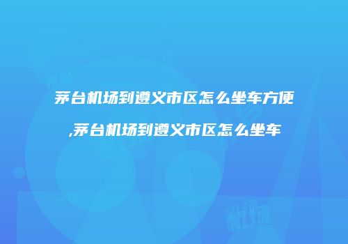茅台机场到遵义市区怎么坐车方便,茅台机场到遵义市区怎么坐车