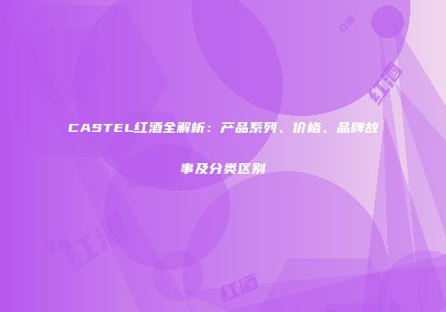 CASTEL红酒全解析：产品系列、价格、品牌故事及分类区别